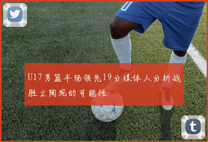 U17男篮半场领先19分媒体人分析战胜立陶宛的可能性
