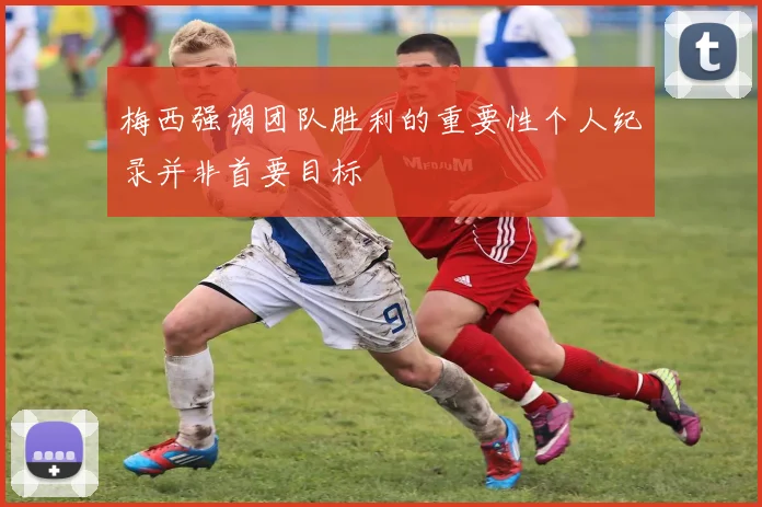 梅西强调团队胜利的重要性个人纪录并非首要目标