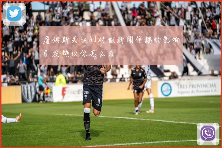 詹姆斯关注AI对假新闻传播的影响引发热议你怎么看