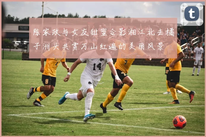 陈家政与女友甜蜜合影湘江北去橘子洲头共赏万山红遍的美丽风景