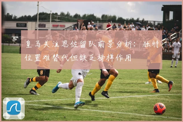 皇马关注恩佐留队前景分析：独特位置难替代但缺乏榜样作用