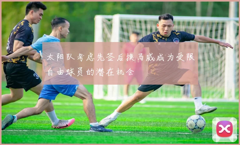 太阳队考虑先签后换马威成为受限自由球员的潜在机会