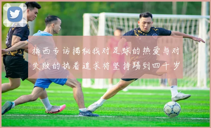 梅西专访揭秘我对足球的热爱与对失败的执着追求将坚持踢到四十岁