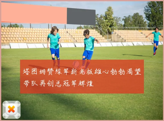 塔图姆赞绿军新老板雄心勃勃渴望带队再创总冠军辉煌