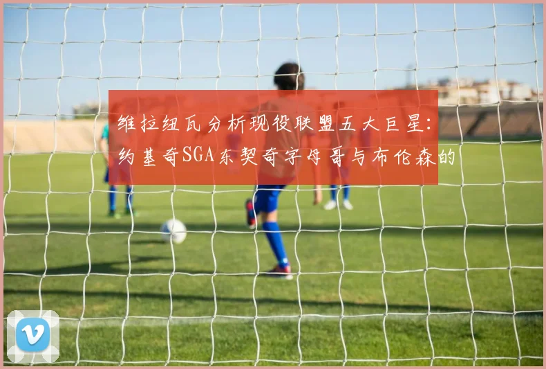 维拉纽瓦分析现役联盟五大巨星：约基奇SGA东契奇字母哥与布伦森的表现与影响
