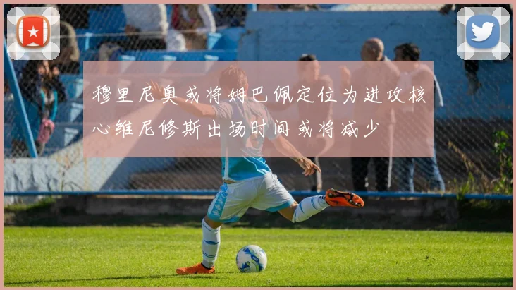 穆里尼奥或将姆巴佩定位为进攻核心维尼修斯出场时间或将减少