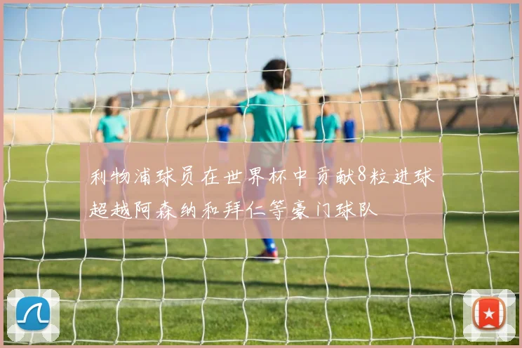 利物浦球员在世界杯中贡献8粒进球超越阿森纳和拜仁等豪门球队