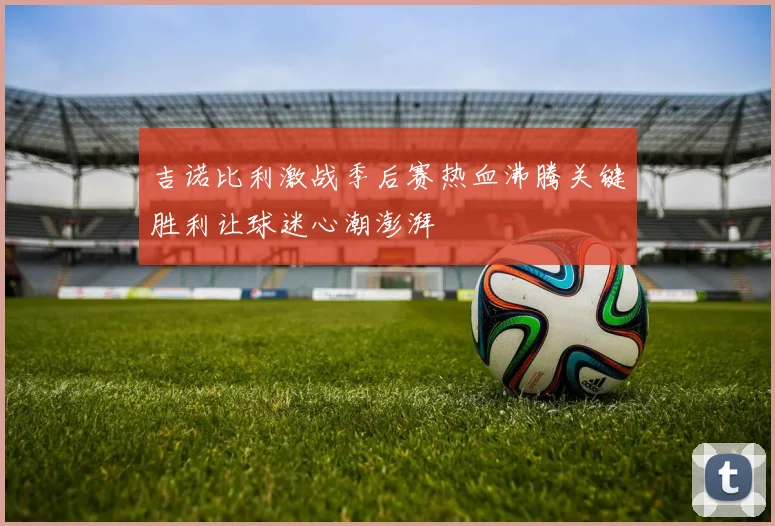 吉诺比利激战季后赛热血沸腾关键胜利让球迷心潮澎湃