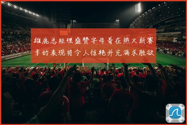 雄鹿总经理盛赞字母哥在热火新赛季的表现将令人惊艳并充满求胜欲