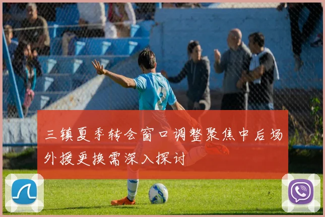 三镇夏季转会窗口调整聚焦中后场外援更换需深入探讨