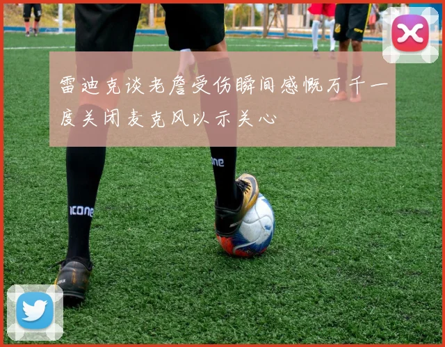 雷迪克谈老詹受伤瞬间感慨万千一度关闭麦克风以示关心