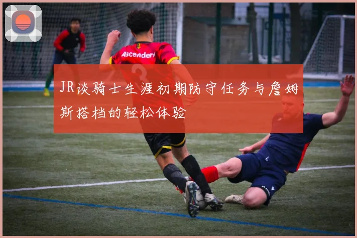 JR谈骑士生涯初期防守任务与詹姆斯搭档的轻松体验