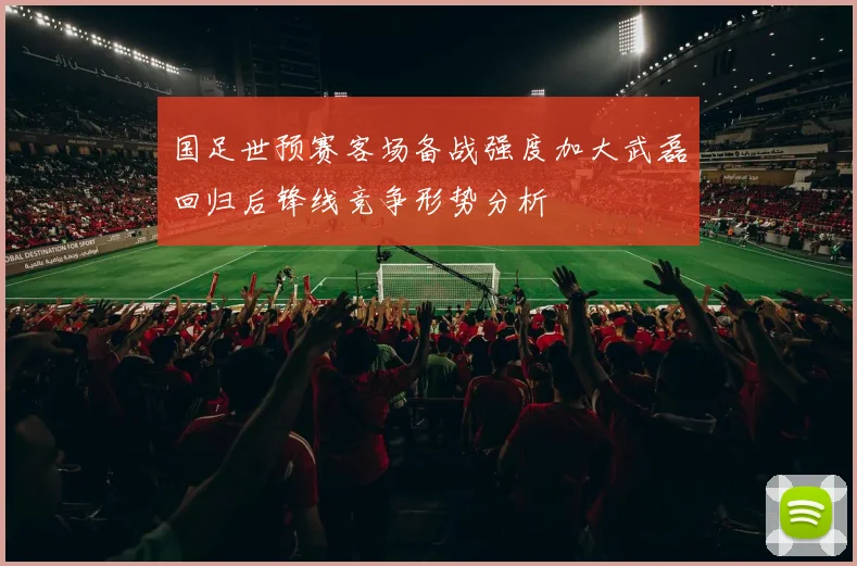 国足世预赛客场备战强度加大武磊回归后锋线竞争形势分析