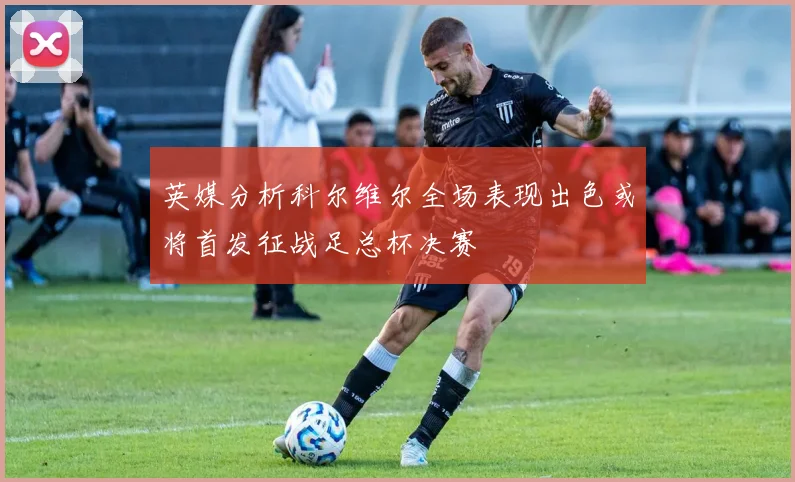 英媒分析科尔维尔全场表现出色或将首发征战足总杯决赛
