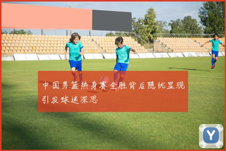 中国男篮热身赛全胜背后隐忧显现引发球迷深思