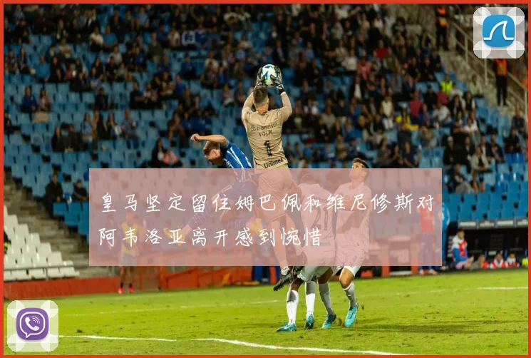 皇马坚定留住姆巴佩和维尼修斯对阿韦洛亚离开感到惋惜