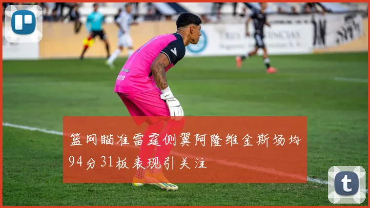 篮网瞄准雷霆侧翼阿隆维金斯场均94分31板表现引关注