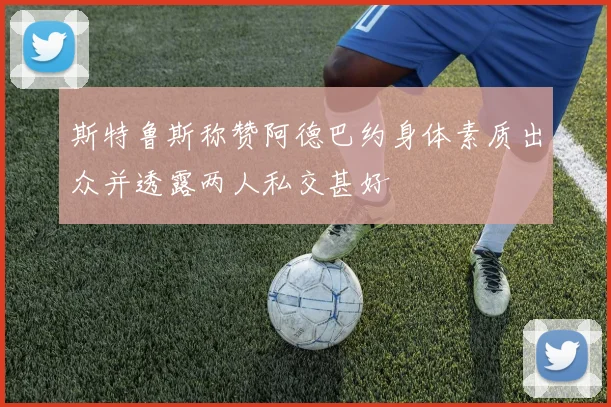 斯特鲁斯称赞阿德巴约身体素质出众并透露两人私交甚好