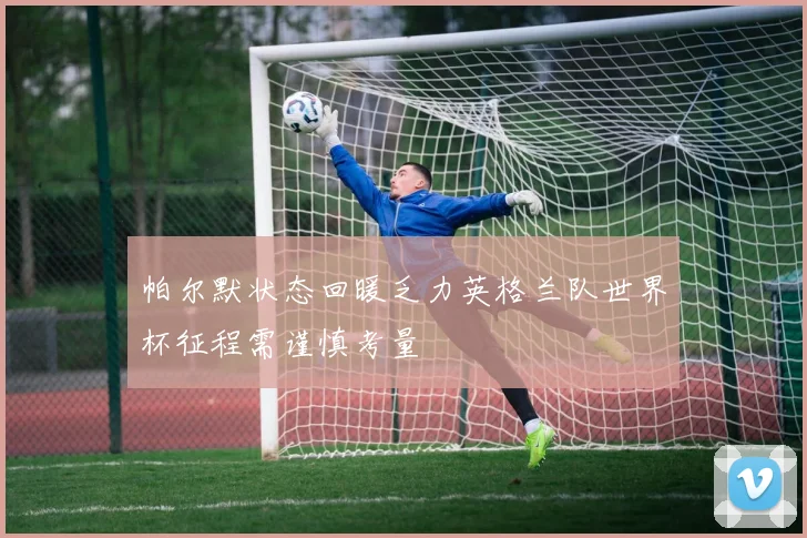 帕尔默状态回暖乏力英格兰队世界杯征程需谨慎考量