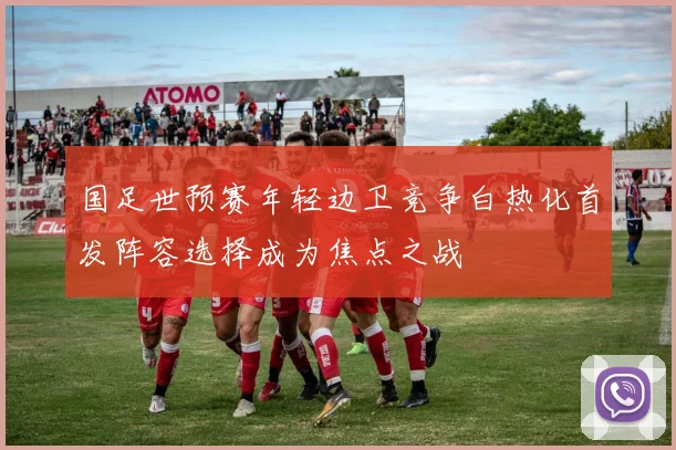 国足世预赛年轻边卫竞争白热化首发阵容选择成为焦点之战