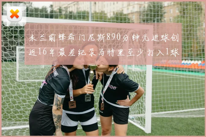 米兰前锋希门尼斯890分钟无进球创近16年最差纪录马特里至少打入1球