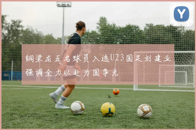 铜梁龙五名球员入选U23国足刘建业强调全力以赴为国争光