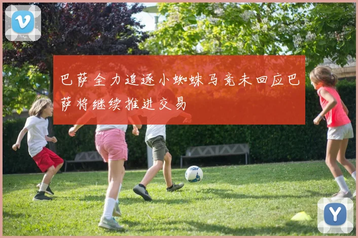 巴萨全力追逐小蜘蛛马竞未回应巴萨将继续推进交易