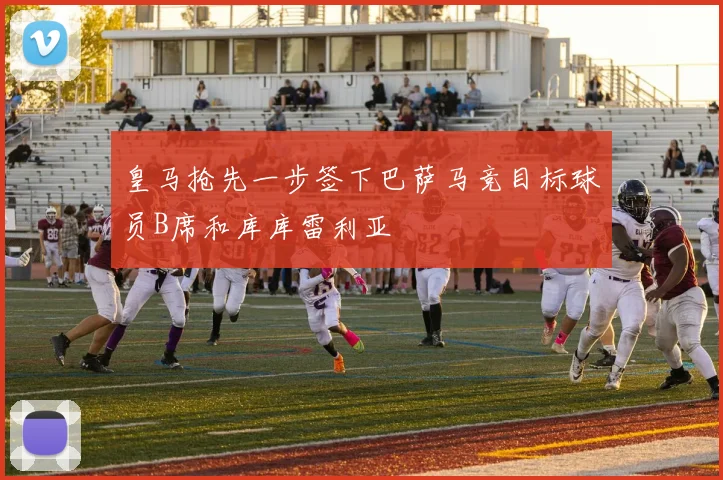 皇马抢先一步签下巴萨马竞目标球员B席和库库雷利亚