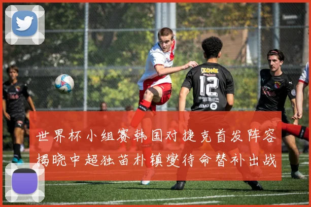 世界杯小组赛韩国对捷克首发阵容揭晓中超独苗朴镇燮待命替补出战