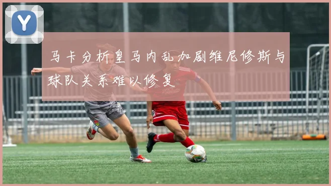 马卡分析皇马内乱加剧维尼修斯与球队关系难以修复