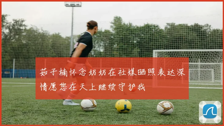 茹子楠怀念奶奶在社媒晒照表达深情愿您在天上继续守护我