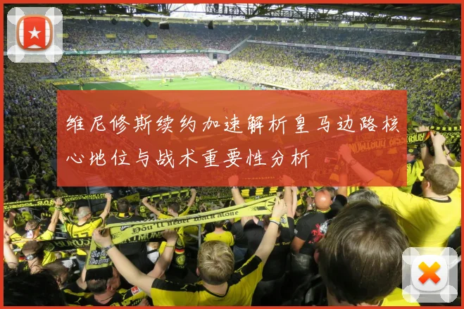 维尼修斯续约加速解析皇马边路核心地位与战术重要性分析
