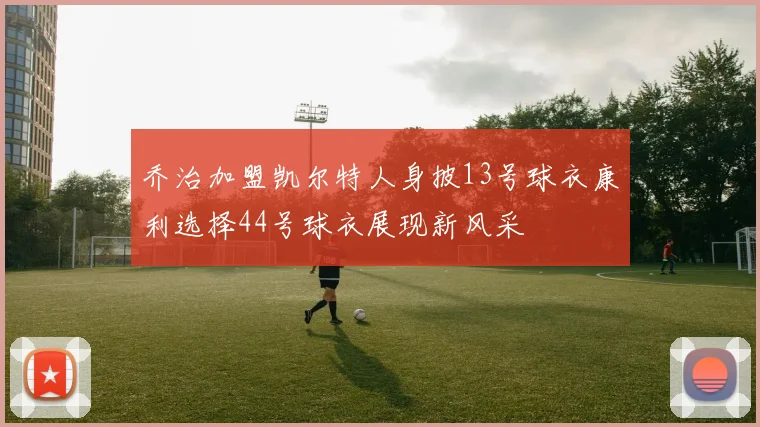 乔治加盟凯尔特人身披13号球衣康利选择44号球衣展现新风采