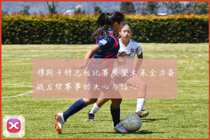 穆斯卡特总结比赛展望未来全力备战后续赛事的决心与信心