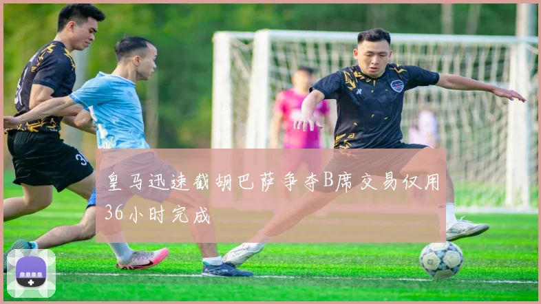 皇马迅速截胡巴萨争夺B席交易仅用36小时完成